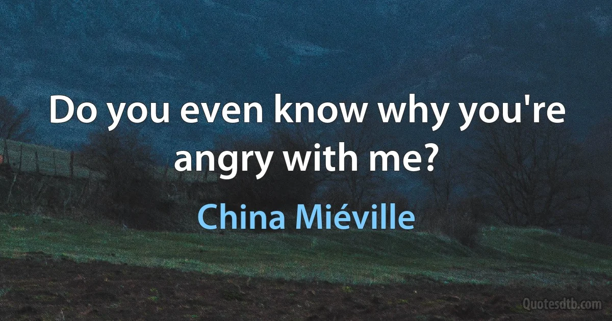 Do you even know why you're angry with me? (China Miéville)