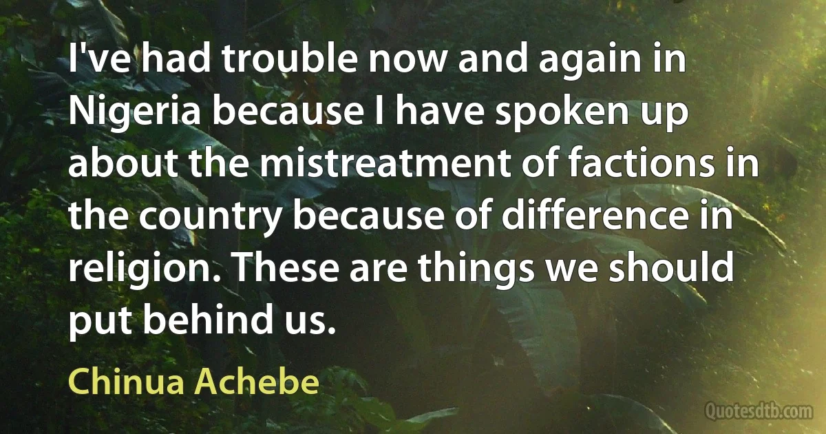 I've had trouble now and again in Nigeria because I have spoken up about the mistreatment of factions in the country because of difference in religion. These are things we should put behind us. (Chinua Achebe)