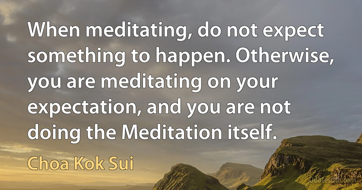 When meditating, do not expect something to happen. Otherwise, you are meditating on your expectation, and you are not doing the Meditation itself. (Choa Kok Sui)