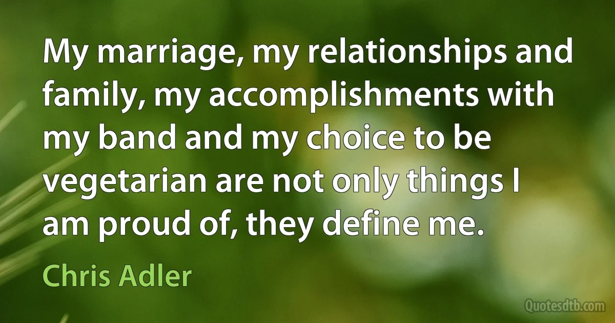 My marriage, my relationships and family, my accomplishments with my band and my choice to be vegetarian are not only things I am proud of, they define me. (Chris Adler)