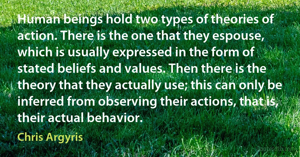 Human beings hold two types of theories of action. There is the one that they espouse, which is usually expressed in the form of stated beliefs and values. Then there is the theory that they actually use; this can only be inferred from observing their actions, that is, their actual behavior. (Chris Argyris)