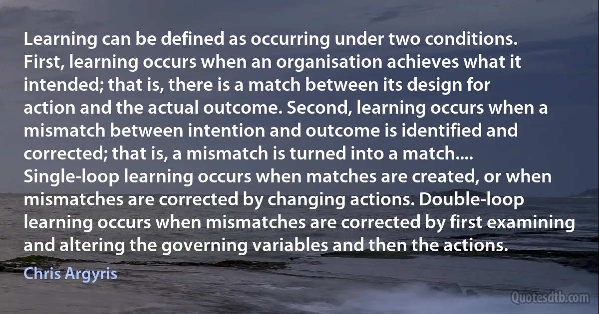 Learning can be defined as occurring under two conditions. First, learning occurs when an organisation achieves what it intended; that is, there is a match between its design for action and the actual outcome. Second, learning occurs when a mismatch between intention and outcome is identified and corrected; that is, a mismatch is turned into a match.... Single-loop learning occurs when matches are created, or when mismatches are corrected by changing actions. Double-loop learning occurs when mismatches are corrected by first examining and altering the governing variables and then the actions. (Chris Argyris)