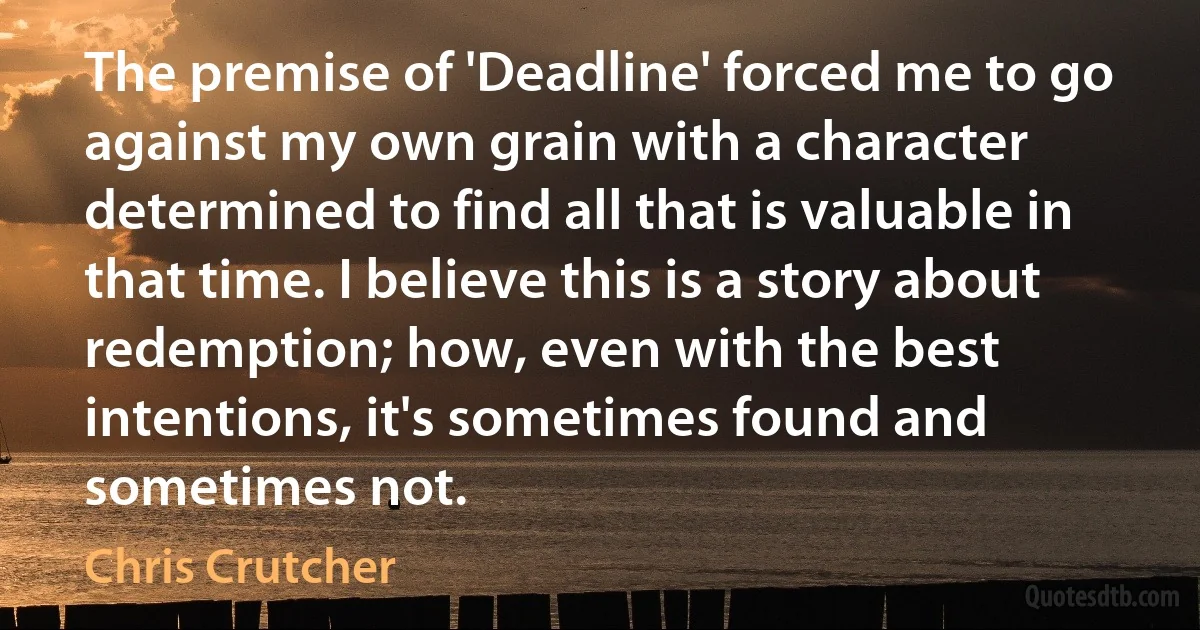 The premise of 'Deadline' forced me to go against my own grain with a character determined to find all that is valuable in that time. I believe this is a story about redemption; how, even with the best intentions, it's sometimes found and sometimes not. (Chris Crutcher)