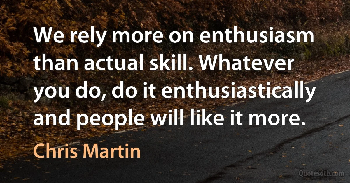 We rely more on enthusiasm than actual skill. Whatever you do, do it enthusiastically and people will like it more. (Chris Martin)