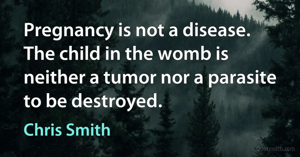 Pregnancy is not a disease. The child in the womb is neither a tumor nor a parasite to be destroyed. (Chris Smith)