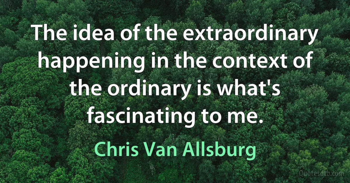 The idea of the extraordinary happening in the context of the ordinary is what's fascinating to me. (Chris Van Allsburg)