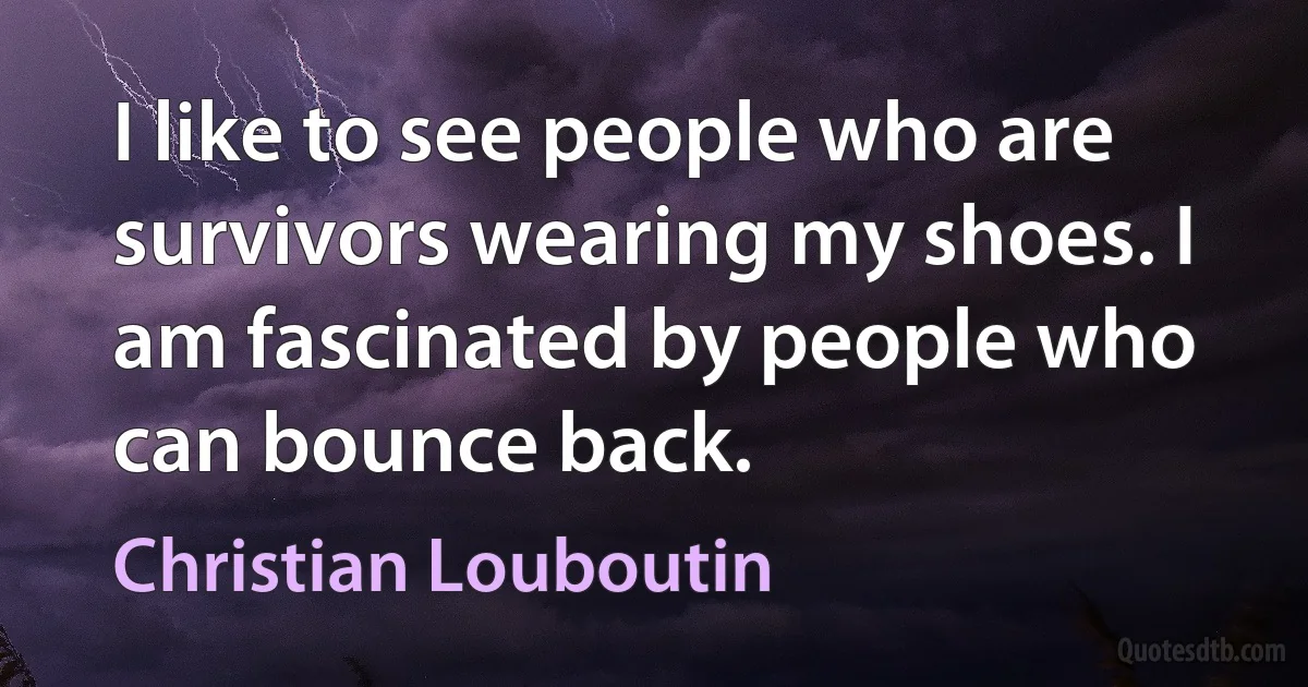 I like to see people who are survivors wearing my shoes. I am fascinated by people who can bounce back. (Christian Louboutin)