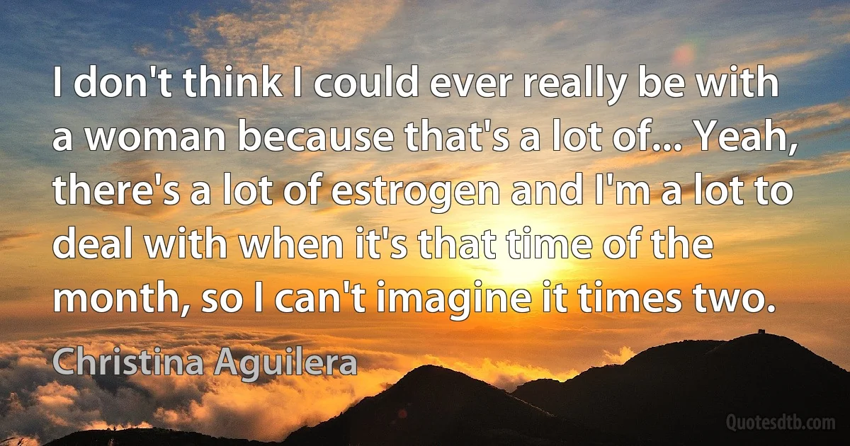 I don't think I could ever really be with a woman because that's a lot of... Yeah, there's a lot of estrogen and I'm a lot to deal with when it's that time of the month, so I can't imagine it times two. (Christina Aguilera)