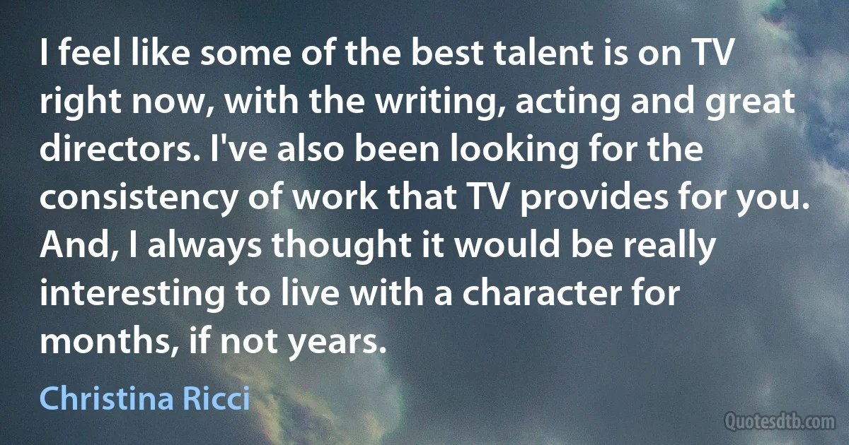 I feel like some of the best talent is on TV right now, with the writing, acting and great directors. I've also been looking for the consistency of work that TV provides for you. And, I always thought it would be really interesting to live with a character for months, if not years. (Christina Ricci)