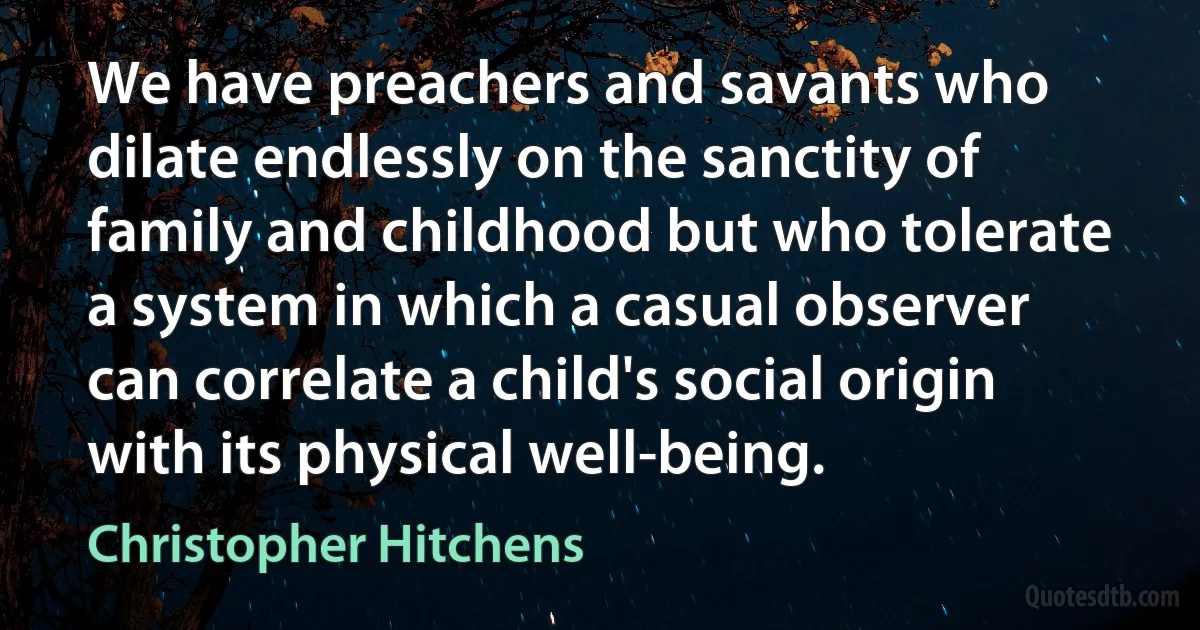 We have preachers and savants who dilate endlessly on the sanctity of family and childhood but who tolerate a system in which a casual observer can correlate a child's social origin with its physical well-being. (Christopher Hitchens)