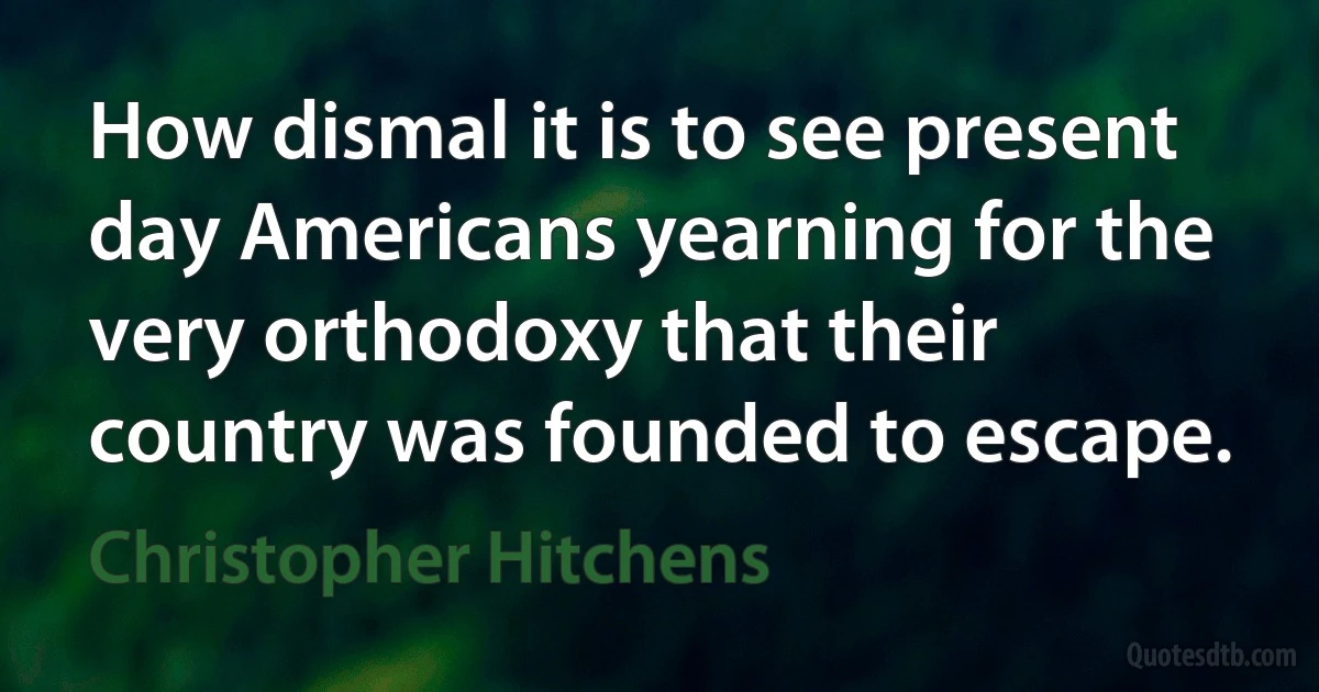 How dismal it is to see present day Americans yearning for the very orthodoxy that their country was founded to escape. (Christopher Hitchens)