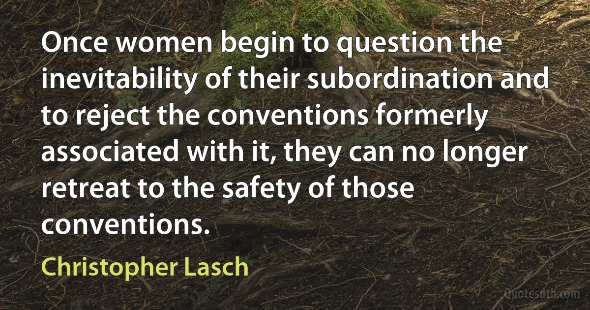 Once women begin to question the inevitability of their subordination and to reject the conventions formerly associated with it, they can no longer retreat to the safety of those conventions. (Christopher Lasch)