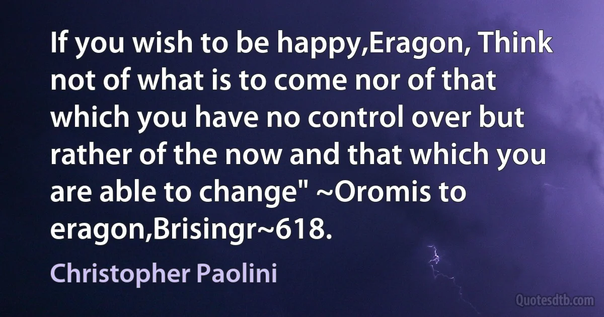 If you wish to be happy,Eragon, Think not of what is to come nor of that which you have no control over but rather of the now and that which you are able to change" ~Oromis to eragon,Brisingr~618. (Christopher Paolini)