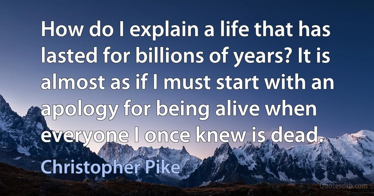 How do I explain a life that has lasted for billions of years? It is almost as if I must start with an apology for being alive when everyone I once knew is dead. (Christopher Pike)