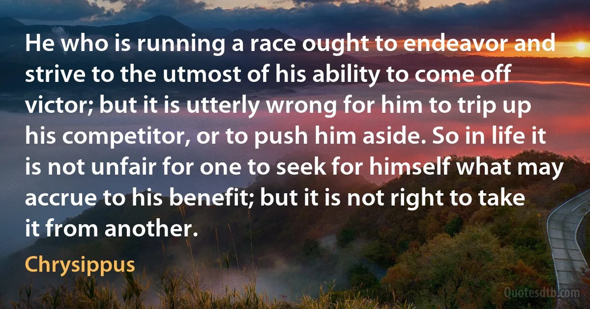 He who is running a race ought to endeavor and strive to the utmost of his ability to come off victor; but it is utterly wrong for him to trip up his competitor, or to push him aside. So in life it is not unfair for one to seek for himself what may accrue to his benefit; but it is not right to take it from another. (Chrysippus)