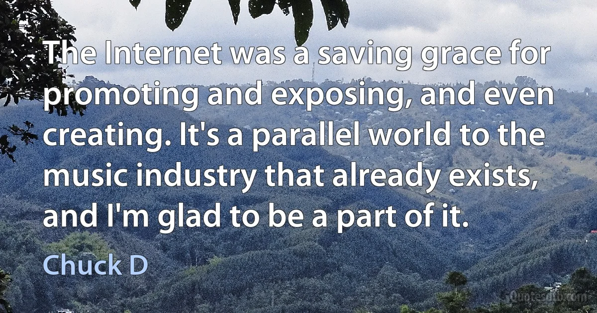 The Internet was a saving grace for promoting and exposing, and even creating. It's a parallel world to the music industry that already exists, and I'm glad to be a part of it. (Chuck D)