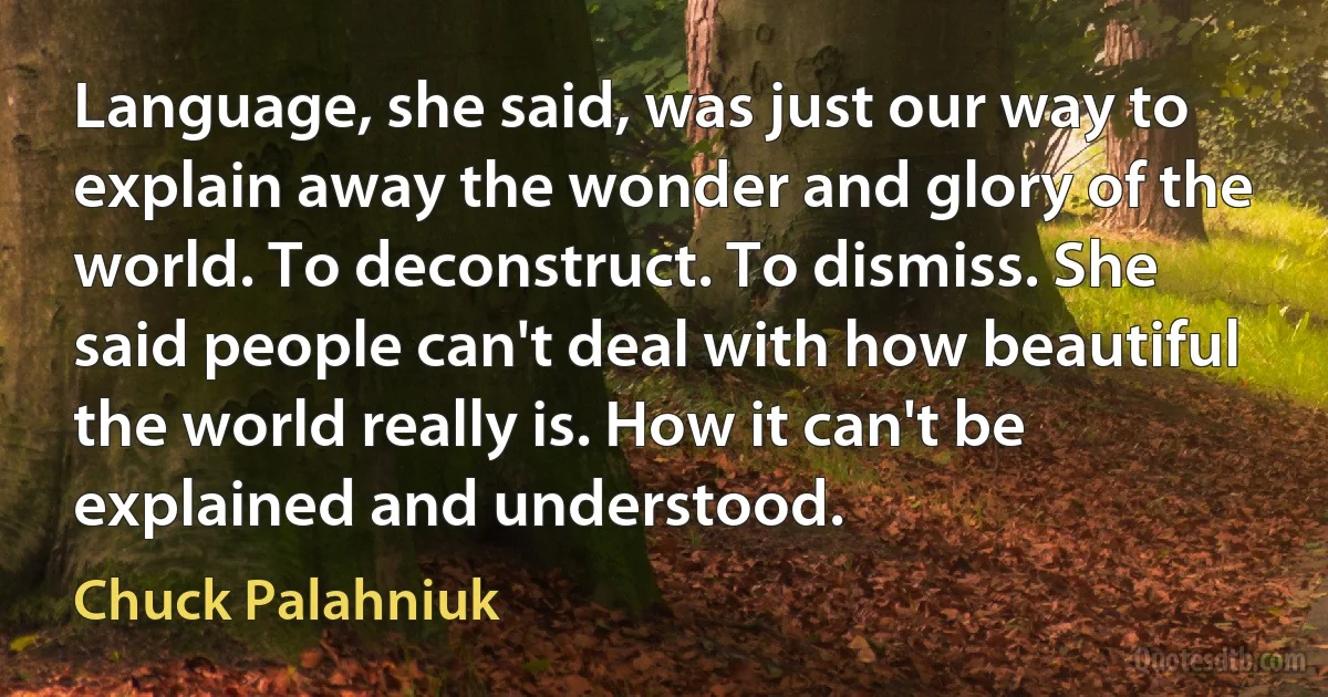 Language, she said, was just our way to explain away the wonder and glory of the world. To deconstruct. To dismiss. She said people can't deal with how beautiful the world really is. How it can't be explained and understood. (Chuck Palahniuk)