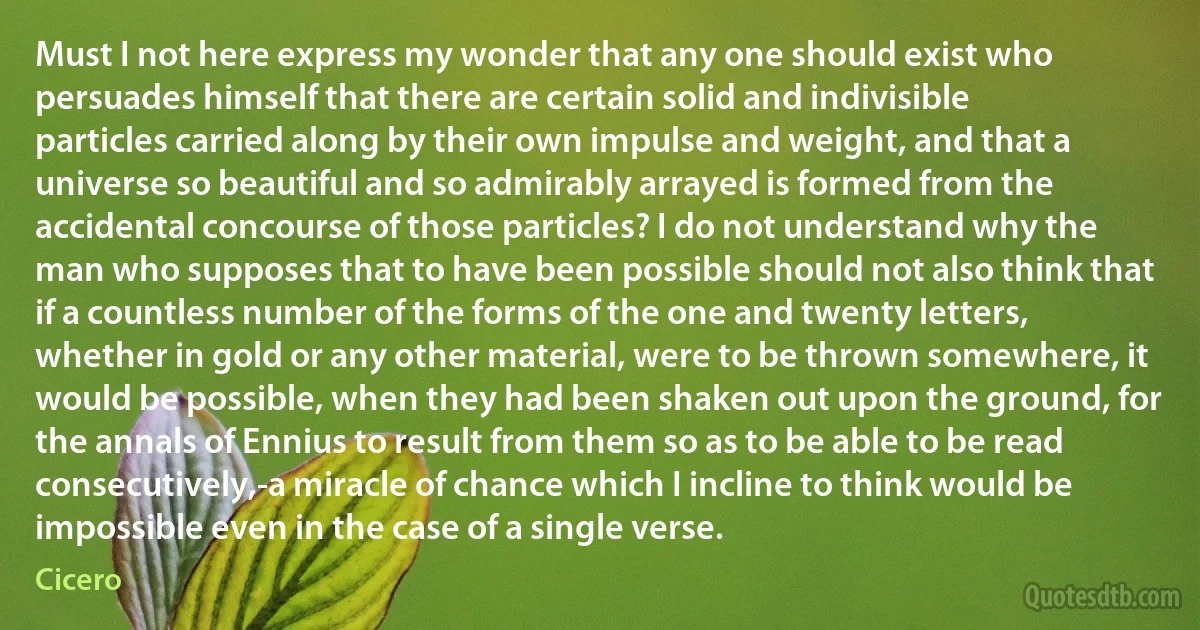 Must I not here express my wonder that any one should exist who persuades himself that there are certain solid and indivisible particles carried along by their own impulse and weight, and that a universe so beautiful and so admirably arrayed is formed from the accidental concourse of those particles? I do not understand why the man who supposes that to have been possible should not also think that if a countless number of the forms of the one and twenty letters, whether in gold or any other material, were to be thrown somewhere, it would be possible, when they had been shaken out upon the ground, for the annals of Ennius to result from them so as to be able to be read consecutively,-a miracle of chance which I incline to think would be impossible even in the case of a single verse. (Cicero)