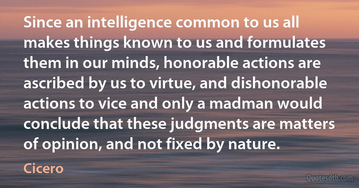 Since an intelligence common to us all makes things known to us and formulates them in our minds, honorable actions are ascribed by us to virtue, and dishonorable actions to vice and only a madman would conclude that these judgments are matters of opinion, and not fixed by nature. (Cicero)