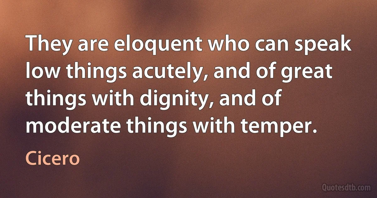 They are eloquent who can speak low things acutely, and of great things with dignity, and of moderate things with temper. (Cicero)