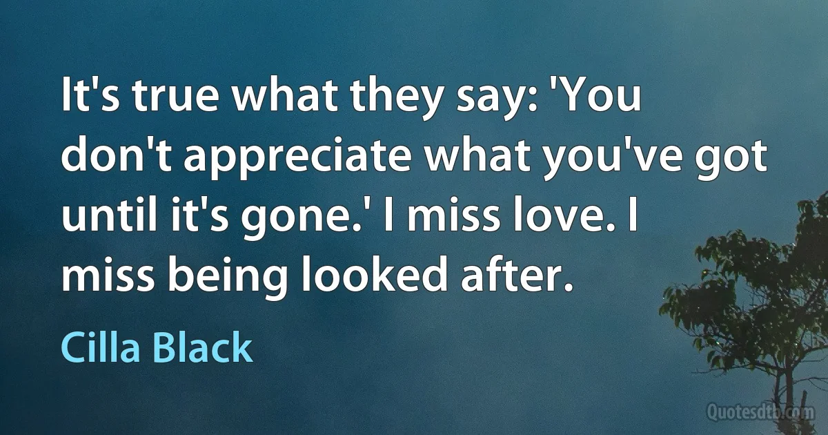 It's true what they say: 'You don't appreciate what you've got until it's gone.' I miss love. I miss being looked after. (Cilla Black)