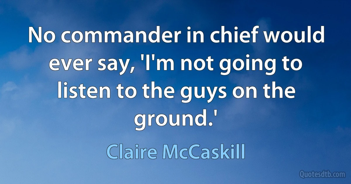 No commander in chief would ever say, 'I'm not going to listen to the guys on the ground.' (Claire McCaskill)