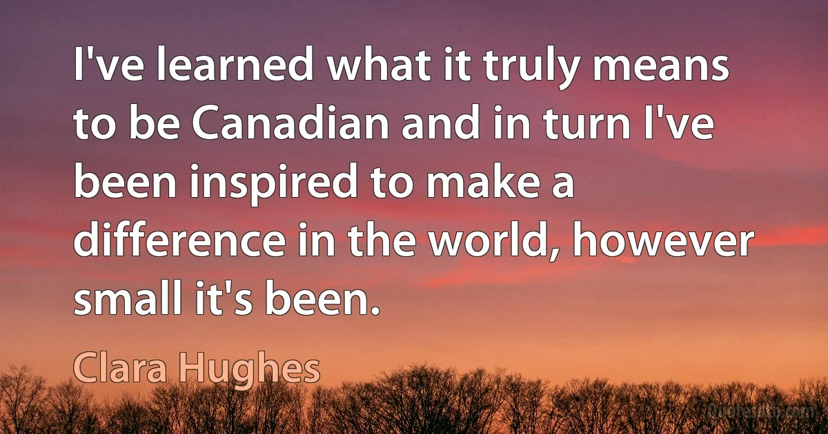 I've learned what it truly means to be Canadian and in turn I've been inspired to make a difference in the world, however small it's been. (Clara Hughes)