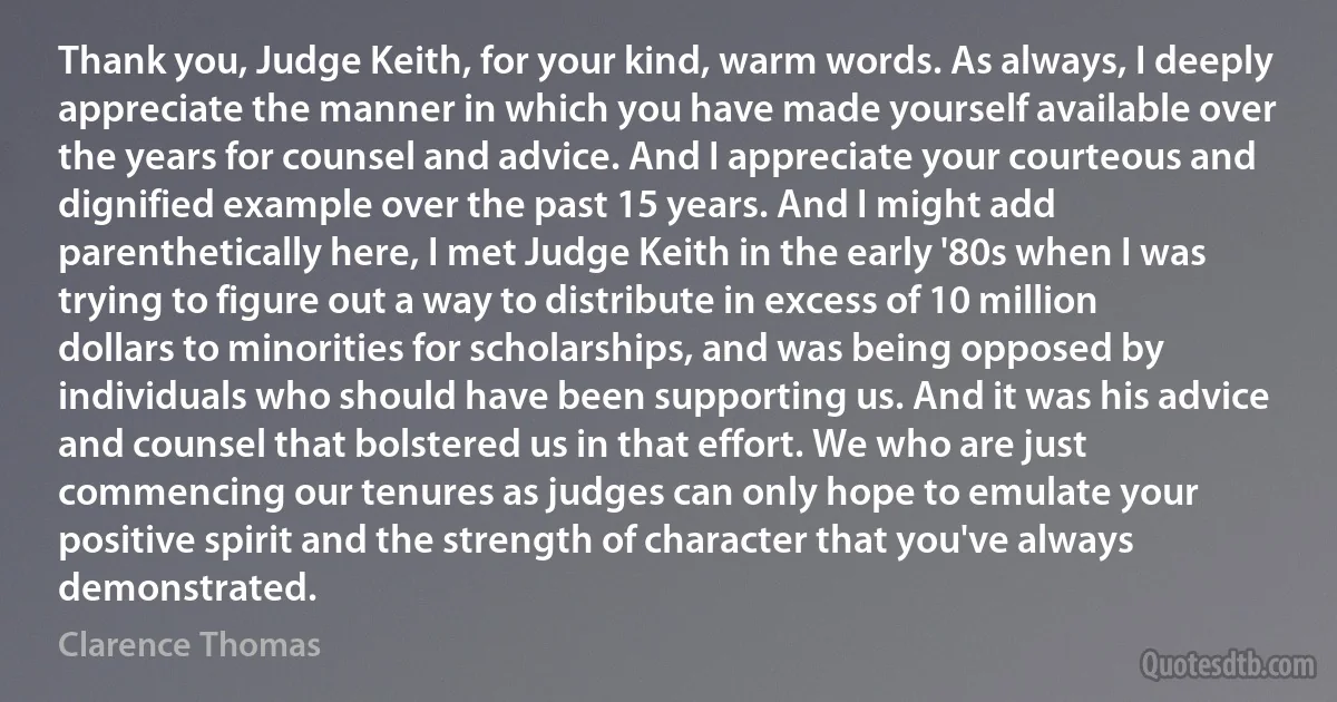 Thank you, Judge Keith, for your kind, warm words. As always, I deeply appreciate the manner in which you have made yourself available over the years for counsel and advice. And I appreciate your courteous and dignified example over the past 15 years. And I might add parenthetically here, I met Judge Keith in the early '80s when I was trying to figure out a way to distribute in excess of 10 million dollars to minorities for scholarships, and was being opposed by individuals who should have been supporting us. And it was his advice and counsel that bolstered us in that effort. We who are just commencing our tenures as judges can only hope to emulate your positive spirit and the strength of character that you've always demonstrated. (Clarence Thomas)