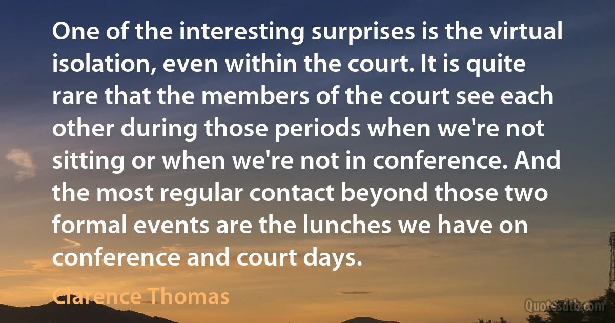 One of the interesting surprises is the virtual isolation, even within the court. It is quite rare that the members of the court see each other during those periods when we're not sitting or when we're not in conference. And the most regular contact beyond those two formal events are the lunches we have on conference and court days. (Clarence Thomas)