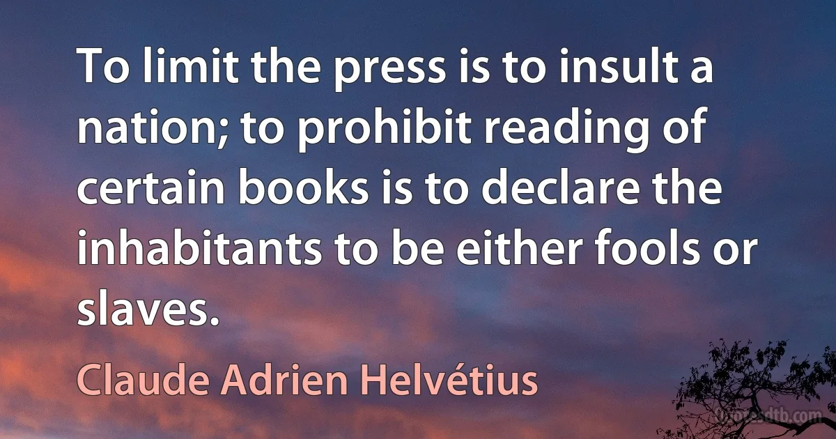 To limit the press is to insult a nation; to prohibit reading of certain books is to declare the inhabitants to be either fools or slaves. (Claude Adrien Helvétius)