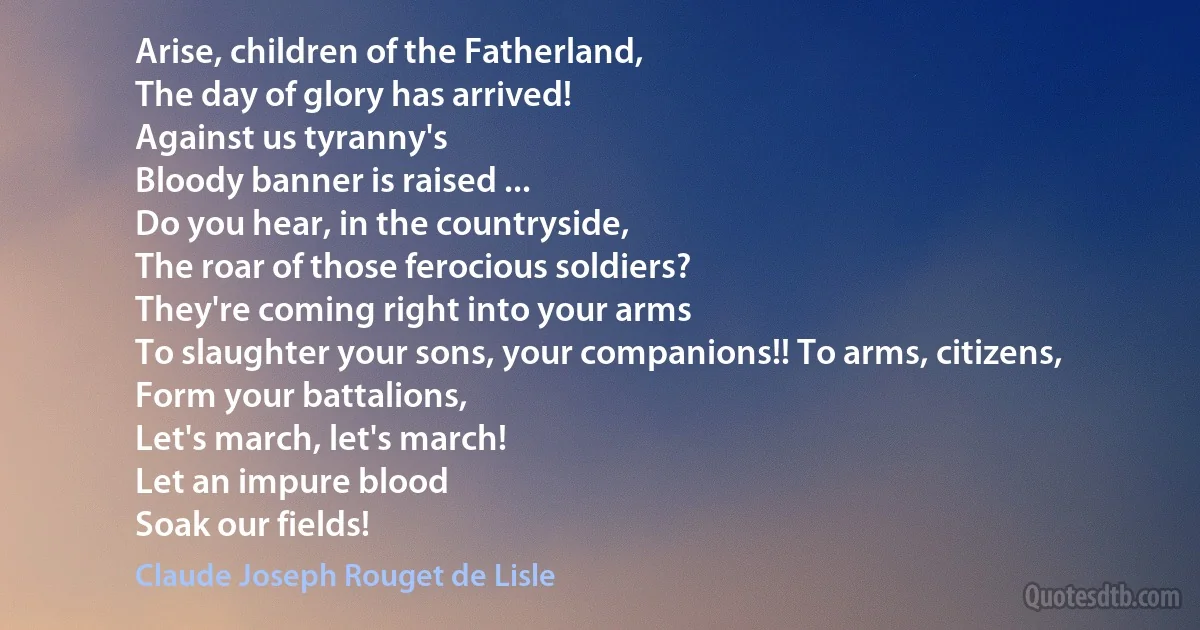 Arise, children of the Fatherland,
The day of glory has arrived!
Against us tyranny's
Bloody banner is raised ...
Do you hear, in the countryside,
The roar of those ferocious soldiers?
They're coming right into your arms
To slaughter your sons, your companions!! To arms, citizens,
Form your battalions,
Let's march, let's march!
Let an impure blood
Soak our fields! (Claude Joseph Rouget de Lisle)