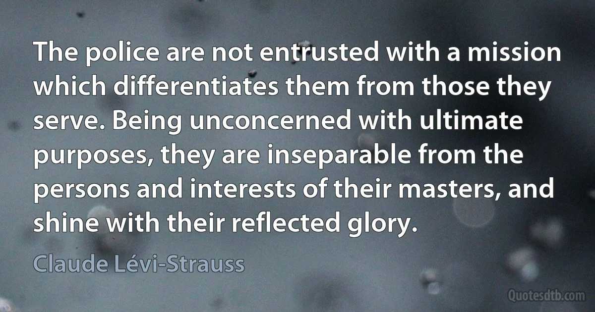 The police are not entrusted with a mission which differentiates them from those they serve. Being unconcerned with ultimate purposes, they are inseparable from the persons and interests of their masters, and shine with their reflected glory. (Claude Lévi-Strauss)