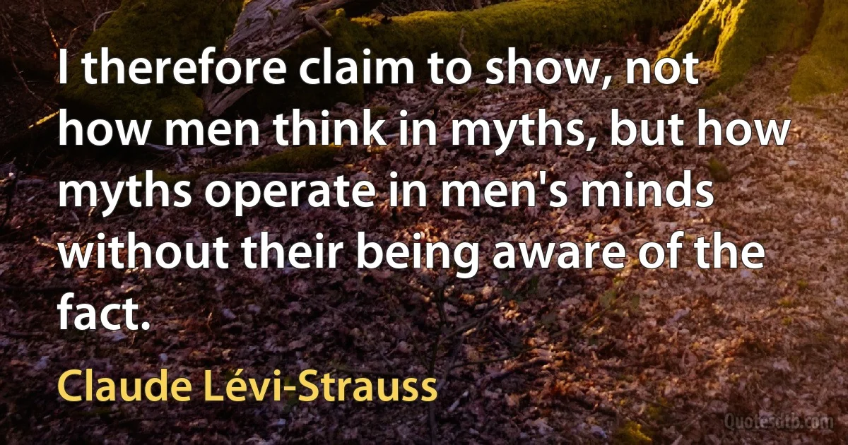 I therefore claim to show, not how men think in myths, but how myths operate in men's minds without their being aware of the fact. (Claude Lévi-Strauss)