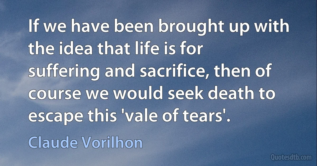 If we have been brought up with the idea that life is for suffering and sacrifice, then of course we would seek death to escape this 'vale of tears'. (Claude Vorilhon)