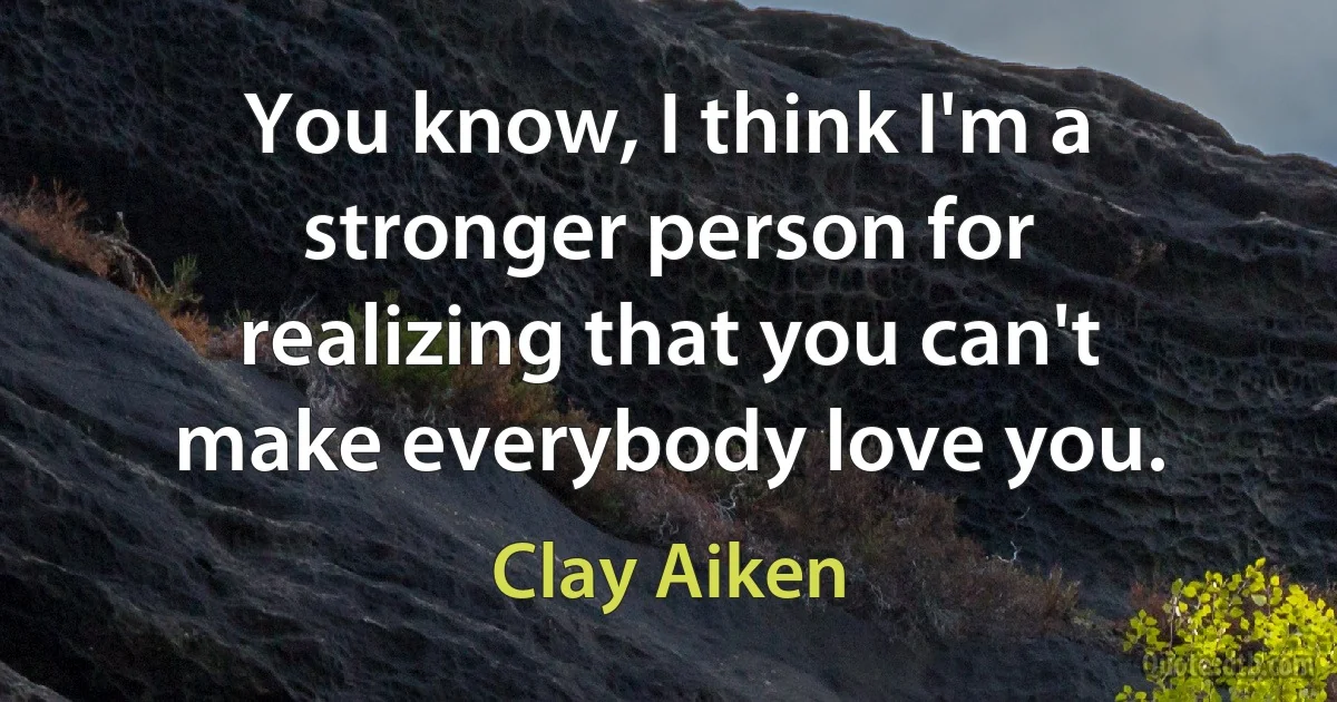 You know, I think I'm a stronger person for realizing that you can't make everybody love you. (Clay Aiken)