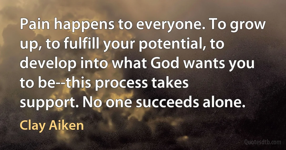 Pain happens to everyone. To grow up, to fulfill your potential, to develop into what God wants you to be--this process takes support. No one succeeds alone. (Clay Aiken)