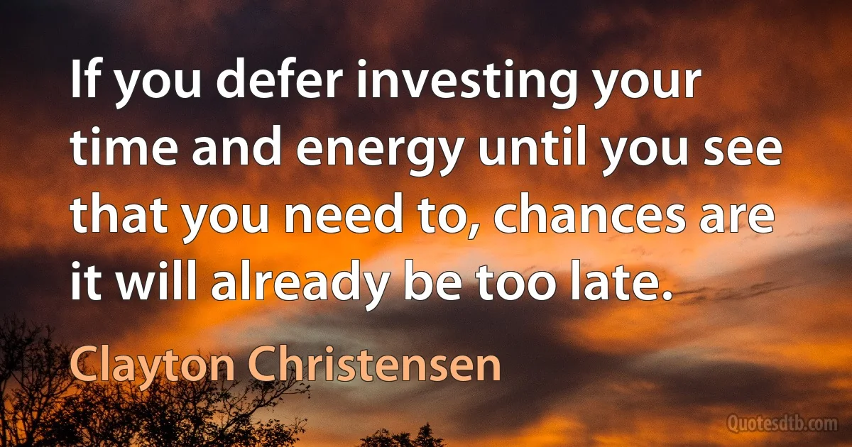 If you defer investing your time and energy until you see that you need to, chances are it will already be too late. (Clayton Christensen)