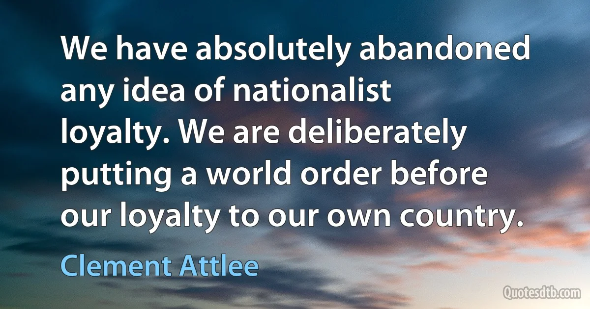 We have absolutely abandoned any idea of nationalist loyalty. We are deliberately putting a world order before our loyalty to our own country. (Clement Attlee)