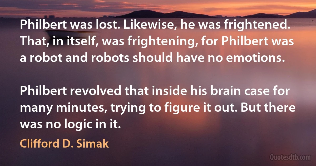 Philbert was lost. Likewise, he was frightened. That, in itself, was frightening, for Philbert was a robot and robots should have no emotions.

Philbert revolved that inside his brain case for many minutes, trying to figure it out. But there was no logic in it. (Clifford D. Simak)