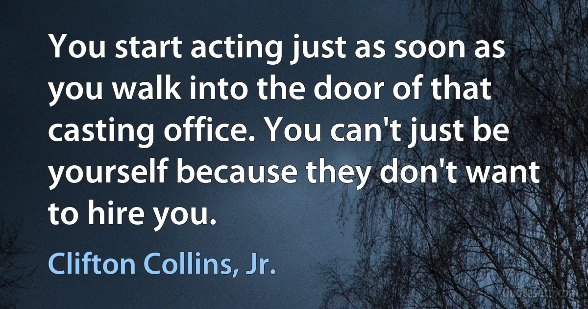 You start acting just as soon as you walk into the door of that casting office. You can't just be yourself because they don't want to hire you. (Clifton Collins, Jr.)