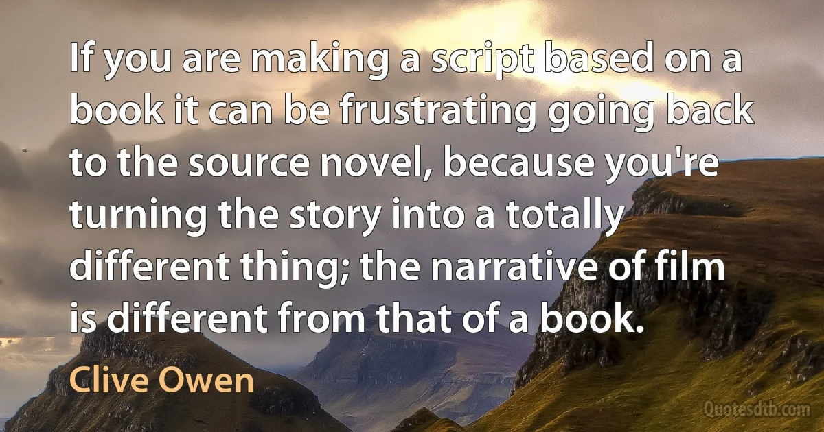 If you are making a script based on a book it can be frustrating going back to the source novel, because you're turning the story into a totally different thing; the narrative of film is different from that of a book. (Clive Owen)