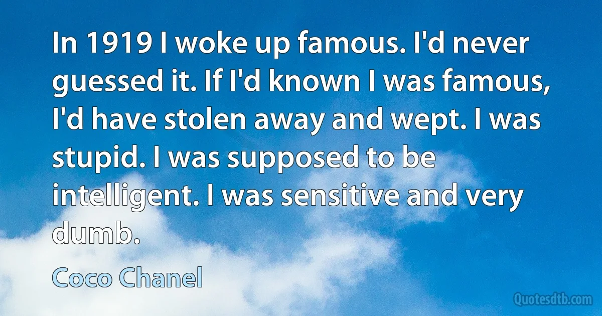 In 1919 I woke up famous. I'd never guessed it. If I'd known I was famous, I'd have stolen away and wept. I was stupid. I was supposed to be intelligent. I was sensitive and very dumb. (Coco Chanel)