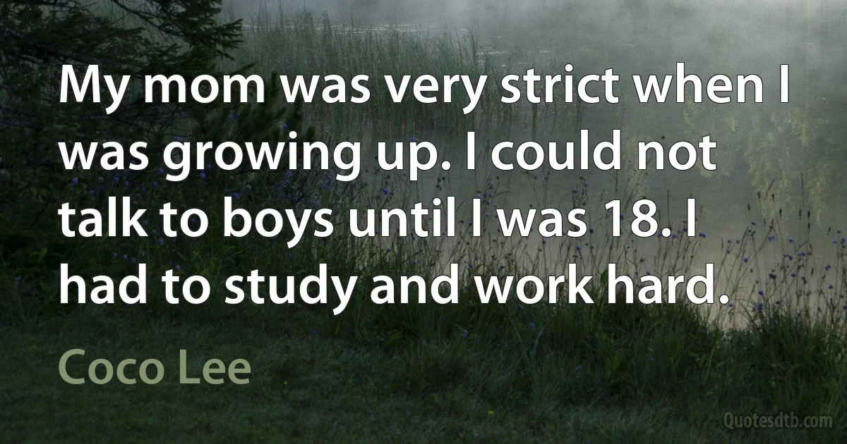 My mom was very strict when I was growing up. I could not talk to boys until I was 18. I had to study and work hard. (Coco Lee)