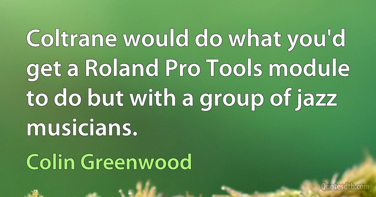 Coltrane would do what you'd get a Roland Pro Tools module to do but with a group of jazz musicians. (Colin Greenwood)