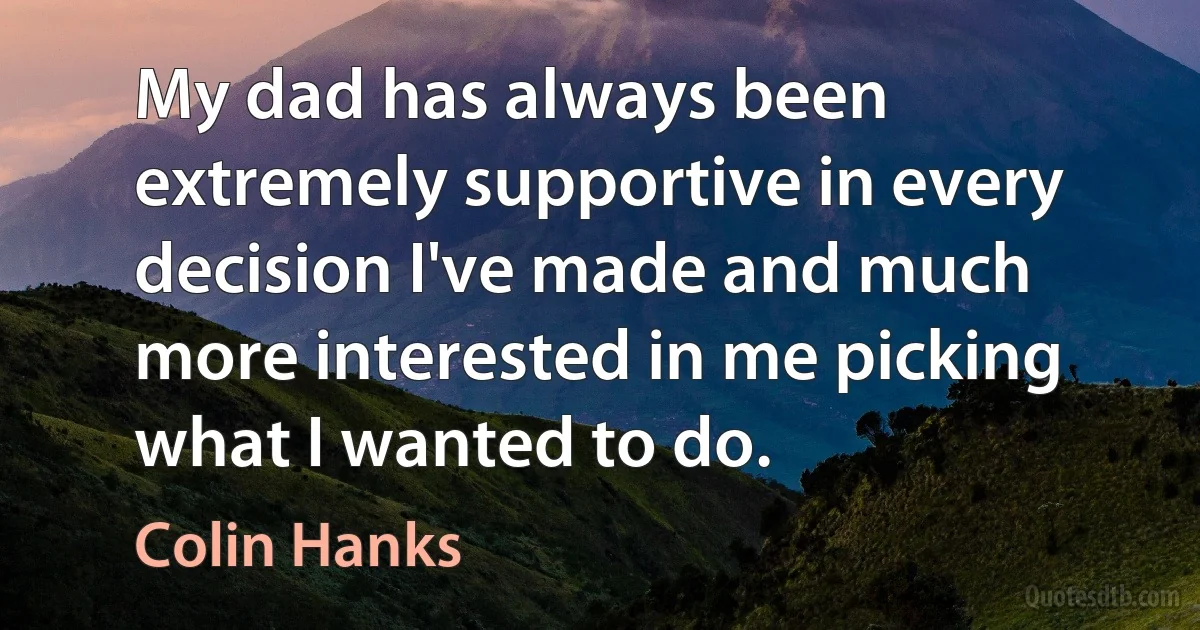 My dad has always been extremely supportive in every decision I've made and much more interested in me picking what I wanted to do. (Colin Hanks)