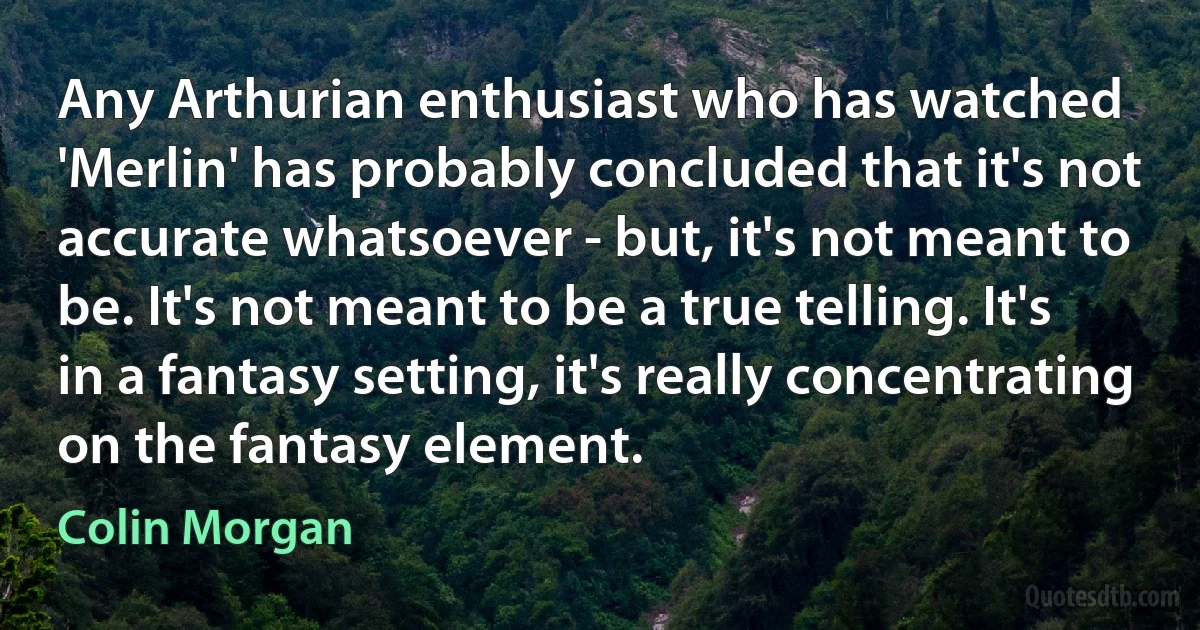 Any Arthurian enthusiast who has watched 'Merlin' has probably concluded that it's not accurate whatsoever - but, it's not meant to be. It's not meant to be a true telling. It's in a fantasy setting, it's really concentrating on the fantasy element. (Colin Morgan)