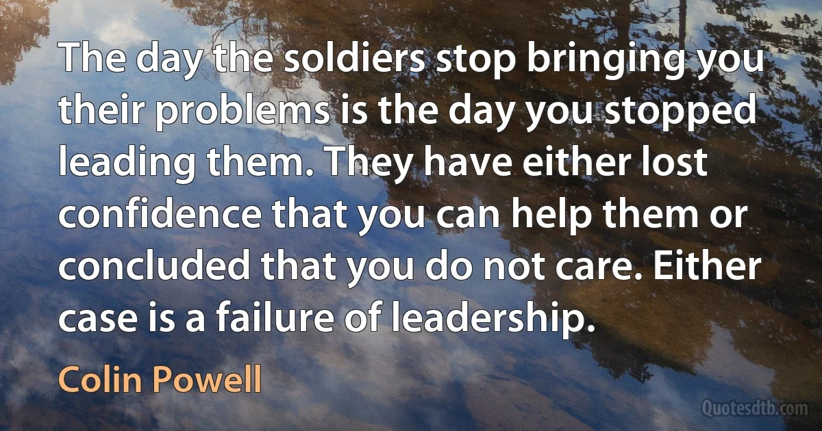 The day the soldiers stop bringing you their problems is the day you stopped leading them. They have either lost confidence that you can help them or concluded that you do not care. Either case is a failure of leadership. (Colin Powell)