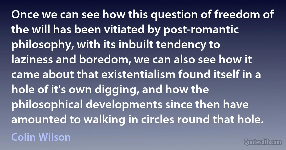 Once we can see how this question of freedom of the will has been vitiated by post-romantic philosophy, with its inbuilt tendency to laziness and boredom, we can also see how it came about that existentialism found itself in a hole of it's own digging, and how the philosophical developments since then have amounted to walking in circles round that hole. (Colin Wilson)