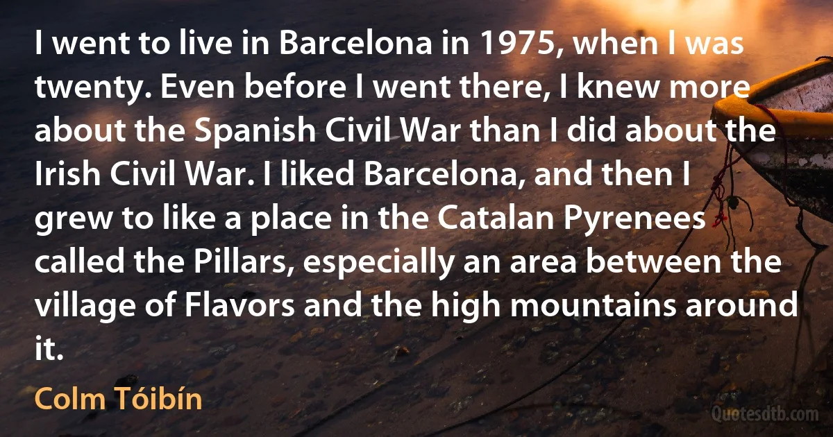 I went to live in Barcelona in 1975, when I was twenty. Even before I went there, I knew more about the Spanish Civil War than I did about the Irish Civil War. I liked Barcelona, and then I grew to like a place in the Catalan Pyrenees called the Pillars, especially an area between the village of Flavors and the high mountains around it. (Colm Tóibín)