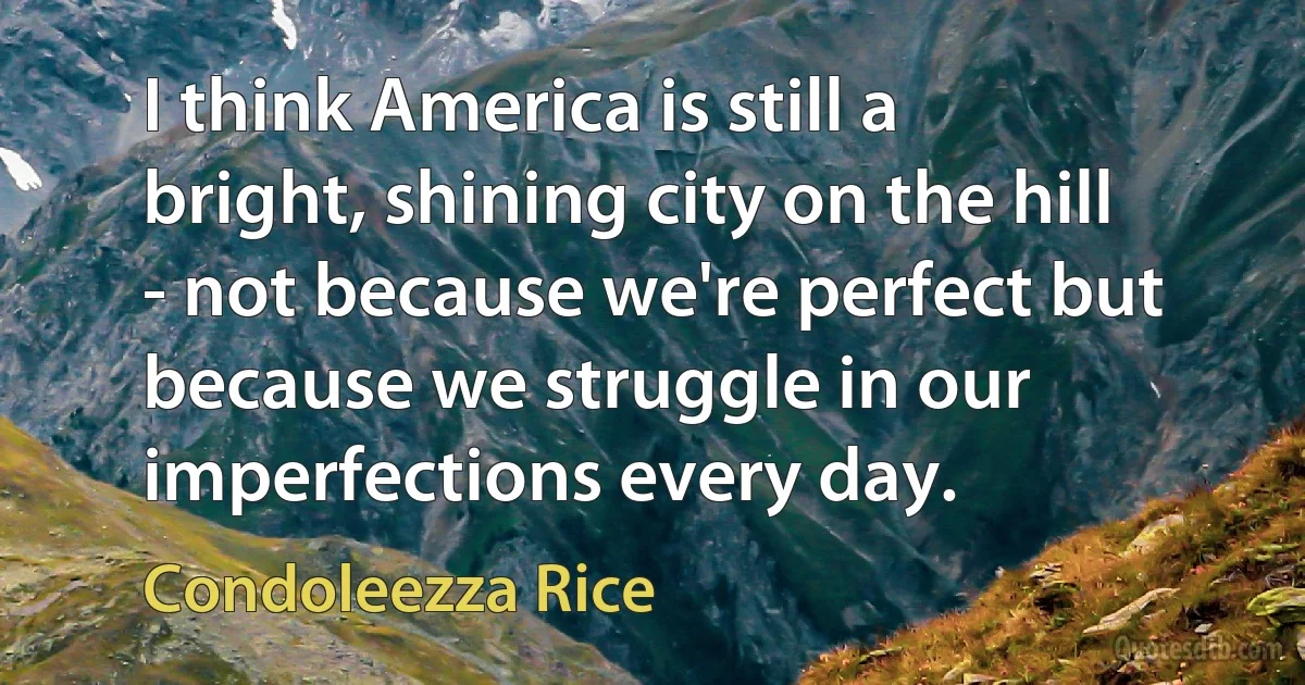 I think America is still a bright, shining city on the hill - not because we're perfect but because we struggle in our imperfections every day. (Condoleezza Rice)